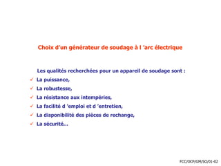 Choix d’un générateur de soudage à l ’arc électrique
Les qualités recherchées pour un appareil de soudage sont :
 La puissance,
 La robustesse,
 La résistance aux intempéries,
 La facilité d ’emploi et d ’entretien,
 La disponibilité des pièces de rechange,
 La sécurité...
FCC/OCP/GM/SO/01-02
 