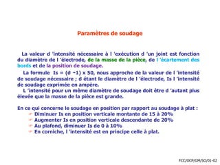 Paramètres de soudage
La valeur d ’intensité nécessaire à l ’exécution d ’un joint est fonction
du diamètre de l ’électrode, de la masse de la pièce, de l ’écartement des
bords et de la position de soudage.
La formule Is = (d -1) x 50, nous approche de la valeur de l ’intensité
de soudage nécessaire ; d étant le diamètre de l ’électrode, Is l ’intensité
de soudage exprimée en ampère.
L ’intensité pour un même diamètre de soudage doit être d ’autant plus
élevée que la masse de la pièce est grande.
En ce qui concerne le soudage en position par rapport au soudage à plat :
 Diminuer Is en position verticale montante de 15 à 20%
 Augmenter Is en position verticale descendante de 20%
 Au plafond, diminuer Is de 0 à 10%
 En corniche, l ’intensité est en principe celle à plat.
FCC/OCP/GM/SO/01-02
 