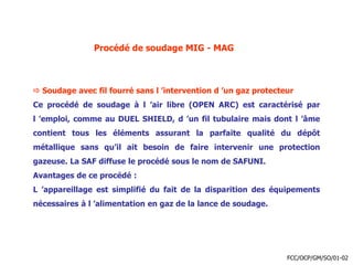 Procédé de soudage MIG - MAG
 Soudage avec fil fourré sans l ’intervention d ’un gaz protecteur
Ce procédé de soudage à l ’air libre (OPEN ARC) est caractérisé par
l ’emploi, comme au DUEL SHIELD, d ’un fil tubulaire mais dont l ’âme
contient tous les éléments assurant la parfaite qualité du dépôt
métallique sans qu’il ait besoin de faire intervenir une protection
gazeuse. La SAF diffuse le procédé sous le nom de SAFUNI.
Avantages de ce procédé :
L ’appareillage est simplifié du fait de la disparition des équipements
nécessaires à l ’alimentation en gaz de la lance de soudage.
FCC/OCP/GM/SO/01-02
 