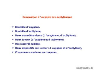 Composition d ’un poste oxy-acétylénique
 Bouteille d ’oxygène,
 Bouteille d ’acétylène,
 Deux manodétendeurs (d ’oxygène et d ’acétylène),
 Deux tuyaux (d ’oxygène et d ’acétylène),
 Des raccords rapides,
 Deux dispositifs anti-retour (d ’oxygène et d ’acétylène),
 Chalumeaux soudeurs ou coupeurs.
FCC/OCP/GM/SO/01-02
 