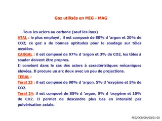Gaz utilisés en MIG - MAG
Tous les aciers au carbone (sauf les inox)
ATAL : le plus employé , il est composé de 80% d ’argon et 20% de
CO2; ce gaz a de bonnes aptitudes pour le soudage sur tôles
oxydées.
CARGAL : il est composé de 97% d ’argon et 3% de CO2, les tôles à
souder doivent être propres.
Il convient dans le cas des aciers à caractéristiques mécaniques
élevées. Il procure un arc doux avec un peu de projections.
TERAL :
Teral 23 : il est composé de 90% d ’argon, 5% d ’oxygène et 5% de
CO2.
Teral 24: il est composé de 85% d ’argon, 5% d ’oxygène et 10%
de CO2. Il permet de descendre plus bas en intensité par
pulvérisation axiale.
FCC/OCP/GM/SO/01-02
 
