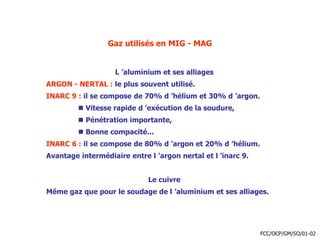 Gaz utilisés en MIG - MAG
L ’aluminium et ses alliages
ARGON - NERTAL : le plus souvent utilisé.
INARC 9 : il se compose de 70% d ’hélium et 30% d ’argon.
 Vitesse rapide d ’exécution de la soudure,
 Pénétration importante,
 Bonne compacité...
INARC 6 : il se compose de 80% d ’argon et 20% d ’hélium.
Avantage intermédiaire entre l ’argon nertal et l ’inarc 9.
Le cuivre
Même gaz que pour le soudage de l ’aluminium et ses alliages.
FCC/OCP/GM/SO/01-02
 