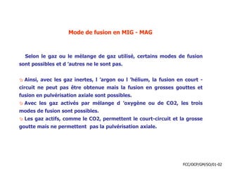 Mode de fusion en MIG - MAG
Selon le gaz ou le mélange de gaz utilisé, certains modes de fusion
sont possibles et d ’autres ne le sont pas.
 Ainsi, avec les gaz inertes, l ’argon ou l ’hélium, la fusion en court -
circuit ne peut pas être obtenue mais la fusion en grosses gouttes et
fusion en pulvérisation axiale sont possibles.
 Avec les gaz activés par mélange d ’oxygène ou de CO2, les trois
modes de fusion sont possibles.
 Les gaz actifs, comme le CO2, permettent le court-circuit et la grosse
goutte mais ne permettent pas la pulvérisation axiale.
FCC/OCP/GM/SO/01-02
 
