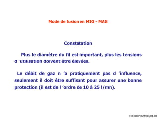 Mode de fusion en MIG - MAG
Constatation
Plus le diamètre du fil est important, plus les tensions
d ’utilisation doivent être élevées.
Le débit de gaz n ’a pratiquement pas d ’influence,
seulement il doit être suffisant pour assurer une bonne
protection (il est de l ’ordre de 10 à 25 l/mn).
FCC/OCP/GM/SO/01-02
 