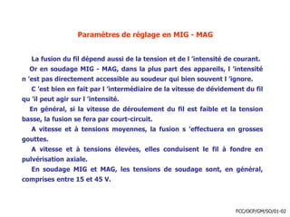 Paramètres de réglage en MIG - MAG
La fusion du fil dépend aussi de la tension et de l ’intensité de courant.
Or en soudage MIG - MAG, dans la plus part des appareils, l ’intensité
n ’est pas directement accessible au soudeur qui bien souvent l ’ignore.
C ’est bien en fait par l ’intermédiaire de la vitesse de dévidement du fil
qu ’il peut agir sur l ’intensité.
En général, si la vitesse de déroulement du fil est faible et la tension
basse, la fusion se fera par court-circuit.
A vitesse et à tensions moyennes, la fusion s ’effectuera en grosses
gouttes.
A vitesse et à tensions élevées, elles conduisent le fil à fondre en
pulvérisation axiale.
En soudage MIG et MAG, les tensions de soudage sont, en général,
comprises entre 15 et 45 V.
FCC/OCP/GM/SO/01-02
 