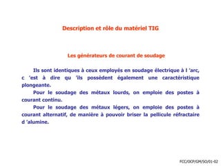 Description et rôle du matériel TIG
Les générateurs de courant de soudage
Ils sont identiques à ceux employés en soudage électrique à l ’arc,
c ’est à dire qu ’ils possèdent également une caractéristique
plongeante.
Pour le soudage des métaux lourds, on emploie des postes à
courant continu.
Pour le soudage des métaux légers, on emploie des postes à
courant alternatif, de manière à pouvoir briser la pellicule réfractaire
d ’alumine.
FCC/OCP/GM/SO/01-02
 