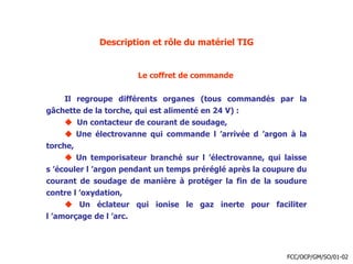 Description et rôle du matériel TIG
Le coffret de commande
Il regroupe différents organes (tous commandés par la
gâchette de la torche, qui est alimenté en 24 V) :
 Un contacteur de courant de soudage,
 Une électrovanne qui commande l ’arrivée d ’argon à la
torche,
 Un temporisateur branché sur l ’électrovanne, qui laisse
s ’écouler l ’argon pendant un temps préréglé après la coupure du
courant de soudage de manière à protéger la fin de la soudure
contre l ’oxydation,
 Un éclateur qui ionise le gaz inerte pour faciliter
l ’amorçage de l ’arc.
FCC/OCP/GM/SO/01-02
 