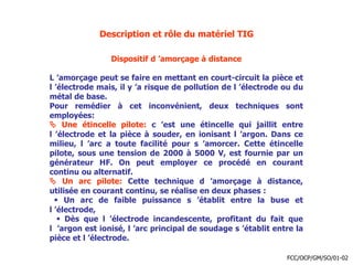 Description et rôle du matériel TIG
Dispositif d ’amorçage à distance
L ’amorçage peut se faire en mettant en court-circuit la pièce et
l ’électrode mais, il y ’a risque de pollution de l ’électrode ou du
métal de base.
Pour remédier à cet inconvénient, deux techniques sont
employées:
 Une étincelle pilote: c ’est une étincelle qui jaillit entre
l ’électrode et la pièce à souder, en ionisant l ’argon. Dans ce
milieu, l ’arc a toute facilité pour s ’amorcer. Cette étincelle
pilote, sous une tension de 2000 à 5000 V, est fournie par un
générateur HF. On peut employer ce procédé en courant
continu ou alternatif.
 Un arc pilote: Cette technique d ’amorçage à distance,
utilisée en courant continu, se réalise en deux phases :
 Un arc de faible puissance s ’établit entre la buse et
l ’électrode,
 Dès que l ’électrode incandescente, profitant du fait que
l ’argon est ionisé, l ’arc principal de soudage s ’établit entre la
pièce et l ’électrode.
FCC/OCP/GM/SO/01-02
 