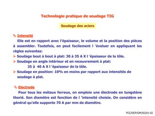 Technologie pratique de soudage TIG
Soudage des aciers
 Intensité
Elle est en rapport avec l’épaisseur, le volume et la position des pièces
à assembler. Toutefois, on peut facilement l ’évaluer en appliquant les
règles suivantes:
 Soudage bout à bout à plat: 30 à 35 A X l ’épaisseur de la tôle.
 Soudage en angle intérieur et en recouvrement à plat:
35 à 40 A X l ’épaisseur de la tôle.
 Soudage en position: 10% en moins par rapport aux intensités de
soudage à plat.
 Electrode
Pour tous les métaux ferreux, on emploie une électrode en tungstène
thorié. Son diamètre est fonction de l ’intensité choisie. On considère en
général qu’elle supporte 70 A par mm de diamètre.
FCC/OCP/GM/SO/01-02
 