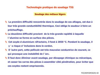 Technologie pratique de soudage TIG
Soudage des métaux légers
 La première difficulté rencontrée dans le soudage de ces alliages, est due à
leur très grande conductibilité thermique. Ceci oblige le soudeur à faire un
préchauffage.
 La deuxième difficulté provient de la très grande rapidité à laquelle
l ’alumine se forme en surface des pièces.
 Cet oxyde d aluminium réfractaire, il fond à 2050 °C. Pendant le soudage, il
y ’ a risque d ’inclusions dans le cordon.
 D ’autre part, cette pellicule est très mauvaise conductrice de courant, ce
qui provoque une instabilité de l ’arc.
 Il faut donc éliminer avant soudage, par décapage chimique ou mécanique,
et casser les carres des pièces à assembler côté pénétration, pour éviter que
ces oxydes restent emprisonnés.
FCC/OCP/GM/SO/01-02
 