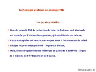 Technologie pratique de soudage TIG
Les gaz de protection
 Dans le procédé TIG, la protection du bain de fusion et de l ’électrode
est assurée par l ’atmosphère gazeuse, qui est diffusée par la buse,
 Cette atmosphère est neutre pour ne pas avoir d ’incidence sur le métal,
 Les gaz les plus employés sont l ’argon et l ’hélium,
 Mais, il existe également des mélanges de gaz faits à partir de l ’argon,
de l ’hélium, de l ’hydrogène et de l ’azote.
FCC/OCP/GM/SO/01-02
 
