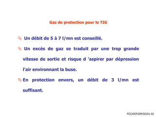Gaz de protection pour le TIG
 Un débit de 5 à 7 l/mn est conseillé.
 Un excès de gaz se traduit par une trop grande
vitesse de sortie et risque d ’aspirer par dépression
l’air environnant la buse.
 En protection envers, un débit de 3 l/mn est
suffisant.
FCC/OCP/GM/SO/01-02
 