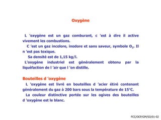 Oxygène
L ’oxygène est un gaz comburant, c ’est à dire il active
vivement les combustions.
C ’est un gaz incolore, inodore et sans saveur, symbole O2. Il
n ’est pas toxique.
Sa densité est de 1,15 kg/l.
L’oxygène industriel est généralement obtenu par la
liquéfaction de l ’air que l ’on distille.
Bouteilles d ’oxygène
L ’oxygène est livré en bouteilles d ’acier étiré contenant
généralement du gaz à 200 bars sous la température de 15°C.
La couleur distinctive portée sur les ogives des bouteilles
d ’oxygène est le blanc.
FCC/OCP/GM/SO/01-02
 