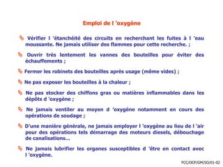 Emploi de l ’oxygène
 Vérifier l ’étanchéité des circuits en recherchant les fuites à l ’eau
moussante. Ne jamais utiliser des flammes pour cette recherche. ;
 Ouvrir très lentement les vannes des bouteilles pour éviter des
échauffements ;
 Fermer les robinets des bouteilles après usage (même vides) ;
 Ne pas exposer les bouteilles à la chaleur ;
 Ne pas stocker des chiffons gras ou matières inflammables dans les
dépôts d ’oxygène ;
 Ne jamais ventiler au moyen d ’oxygène notamment en cours des
opérations de soudage ;
 D’une manière générale, ne jamais employer l ’oxygène au lieu de l ’air
pour des opérations tels démarrage des moteurs diesels, débouchage
de canalisations...
 Ne jamais lubrifier les organes susceptibles d ’être en contact avec
l ’oxygène.
FCC/OCP/GM/SO/01-02
 