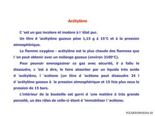 Acétylène
C ’est un gaz incolore et inodore à l ’état pur.
Un litre d ’acétylène gazeux pèse 1,15 g à 15°C et à la pression
atmosphérique.
La flamme oxygène - acétylène est la plus chaude des flammes que
l ’on peut obtenir avec un mélange gazeux (environ 3100°C).
Pour pouvoir emmagasiner ce gaz avec sécurité, il a fallu le
dissoudre, c ’est à dire, le faire absorber par un liquide très avide
d ’acétylène, l ’acétone (un litre d ’acétone peut dissoudre 24 l
d ’acétylène gazeux à la pression atmosphérique et 15 fois plus sous la
pression de 15 bars.
L’intérieur de la bouteille est garni d ’une matière à très grande
porosité, un des rôles de celle-ci étant d ’immobiliser l ’acétone.
FCC/OCP/GM/SO/01-02
 
