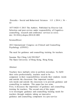 Procedia - Social and Behavioral Sciences 113 ( 2014 ) 36 –
43
1877-0428 © 2013 The Authors. Published by Elsevier Ltd.
Selection and peer-review under responsibility of Cognitive-
counselling, research and conference services (c-crcs).
doi: 10.1016/j.sbspro.2014.01.008
ScienceDirect
2013 International Congress on Clinical and Counselling
Psychology (CPSYC)
The need for guidance and counselling training for teachers
Susanna Wai Ching LAI-YEUNG*
The Open University of Hong Kong, Hong Kong.
Abstract
Teachers have multiple roles to perform nowadays. To fulfil
their roles professionally, teachers need to be
competent in their responsibilities towards their students inside
and outside the classroom. One important teacher
role inside and outside the classroom is to provide guidance and
counselling to students. This paper has two aims.
First, it discusses the importance of guidance and counselling
training for teachers. The second aim of this paper
is to investigate guidance and counselling training needs for
teachers through students taking an innovative
guidance and counselling component in a pre-service
 
