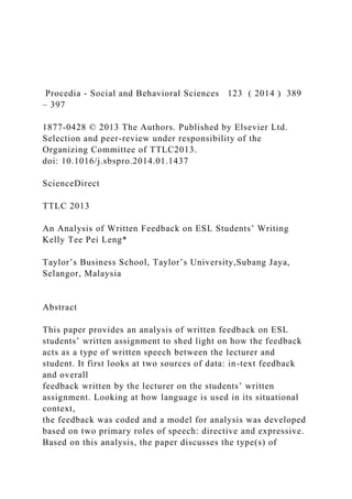 Procedia - Social and Behavioral Sciences 123 ( 2014 ) 389
– 397
1877-0428 © 2013 The Authors. Published by Elsevier Ltd.
Selection and peer-review under responsibility of the
Organizing Committee of TTLC2013.
doi: 10.1016/j.sbspro.2014.01.1437
ScienceDirect
TTLC 2013
An Analysis of Written Feedback on ESL Students’ Writing
Kelly Tee Pei Leng*
Taylor’s Business School, Taylor’s University,Subang Jaya,
Selangor, Malaysia
Abstract
This paper provides an analysis of written feedback on ESL
students’ written assignment to shed light on how the feedback
acts as a type of written speech between the lecturer and
student. It first looks at two sources of data: in-text feedback
and overall
feedback written by the lecturer on the students’ written
assignment. Looking at how language is used in its situational
context,
the feedback was coded and a model for analysis was developed
based on two primary roles of speech: directive and expressive.
Based on this analysis, the paper discusses the type(s) of
 