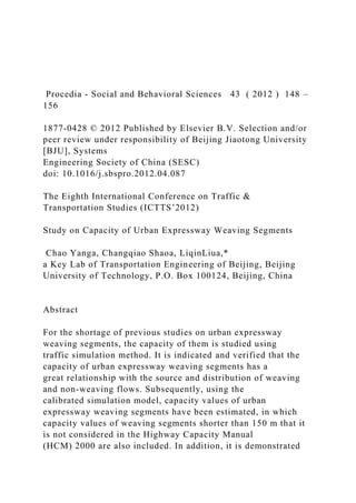 Procedia - Social and Behavioral Sciences 43 ( 2012 ) 148 –
156
1877-0428 © 2012 Published by Elsevier B.V. Selection and/or
peer review under responsibility of Beijing Jiaotong University
[BJU], Systems
Engineering Society of China (SESC)
doi: 10.1016/j.sbspro.2012.04.087
The Eighth International Conference on Traffic &
Transportation Studies (ICTTS’2012)
Study on Capacity of Urban Expressway Weaving Segments
Chao Yanga, Changqiao Shaoa, LiqinLiua,*
a Key Lab of Transportation Engineering of Beijing, Beijing
University of Technology, P.O. Box 100124, Beijing, China
Abstract
For the shortage of previous studies on urban expressway
weaving segments, the capacity of them is studied using
traffic simulation method. It is indicated and verified that the
capacity of urban expressway weaving segments has a
great relationship with the source and distribution of weaving
and non-weaving flows. Subsequently, using the
calibrated simulation model, capacity values of urban
expressway weaving segments have been estimated, in which
capacity values of weaving segments shorter than 150 m that it
is not considered in the Highway Capacity Manual
(HCM) 2000 are also included. In addition, it is demonstrated
 