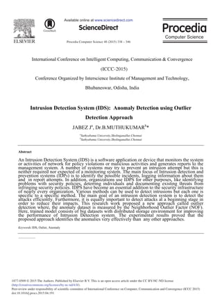 Procedia Computer Science 48 (2015) 338 – 346
1877-0509 © 2015 The Authors. Published by Elsevier B.V. This is an open access article under the CC BY-NC-ND license
(http://creativecommons.org/licenses/by-nc-nd/4.0/).
Peer-review under responsibility of scientific committee of International Conference on Computer, Communication and Convergence (ICCC 2015)
doi:10.1016/j.procs.2015.04.191
ScienceDirect
Available online at www.sciencedirect.com
International Conference on Intelligent Computing, Communication & Convergence
(ICCC-2014)
Conference Organized by Interscience Institute of Management and Technology,
Bhubaneswar, Odisha, India
Intrusion Detection System (IDS): Anomaly Detection using Outlier
Detection Approach
JABEZ Ja
, Dr.B.MUTHUKUMARb
*
a
Sathyabama Unicersity,Sholinganallur,Chennai
b
Sathyabama Unicersity,Sholinganallur,Chennai
Abstract
An Intrusion Detection System (IDS) is a software application or device that monitors the system
or activities of network for policy violations or malicious activities and generates reports to the
management system. A number of systems may try to prevent an intrusion attempt but this is
neither required nor expected of a monitoring system. The main focus of Intrusion detection and
prevention systems (IDPS) is to identify the possible incidents, logging information about them
and in report attempts. In addition, organizations use IDPS for other purposes, like identifying
problems with security policies, deterring individuals and documenting existing threats from
infringing security policies. IDPS have become an essential addition to the security infrastructure
of nearly every organization. Various methods can be used to detect intrusions but each one is
specific to a specific method. The main goal of an intrusion detection system is to detect the
attacks efficiently. Furthermore, it is equally important to detect attacks at a beginning stage in
order to reduce their impacts. This research work proposed a new approach called outlier
detection where, the anomaly dataset is measured by the Neighborhood Outlier Factor (NOF).
Here, trained model consists of big datasets with distributed storage environment for improving
the performance of Intrusion Detection system. The experimental results proved that the
proposed approach identifies the anomalies very effectively than any other approaches.
Keywords:IDS, Oulier, Anomaly
(ICCC-2015)
 