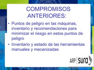 COMPROMISOS
ANTERIORES:
• Puntos de peligro en las máquinas,
inventario y recomendaciones para
minimizar el riesgo en estos puntos de
peligro
• Inventario y estado de las herramientas
manuales y mecanizadas
 