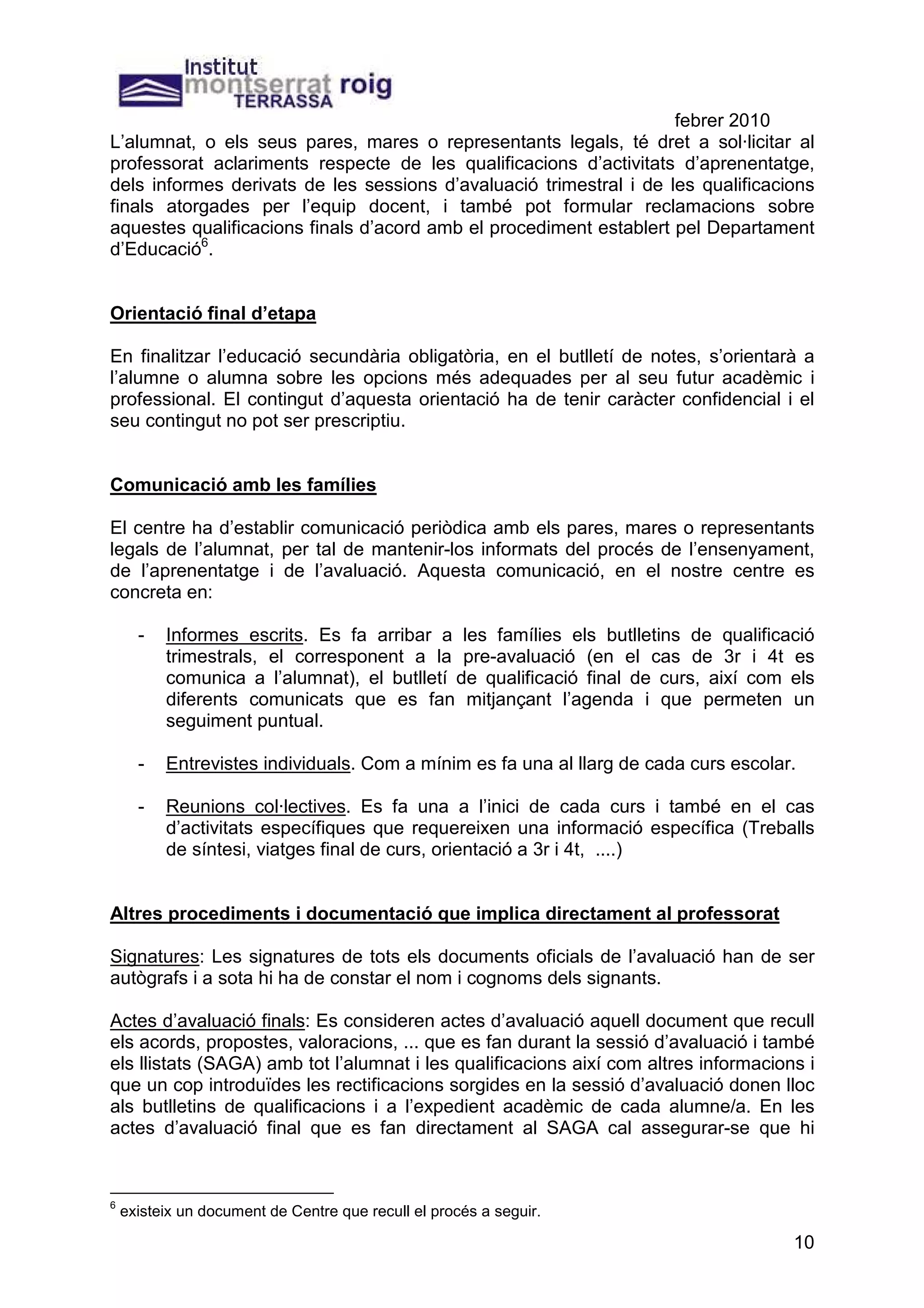 febrer 2010
L’alumnat, o els seus pares, mares o representants legals, té dret a sol·licitar al
professorat aclariments respecte de les qualificacions d’activitats d’aprenentatge,
dels informes derivats de les sessions d’avaluació trimestral i de les qualificacions
finals atorgades per l’equip docent, i també pot formular reclamacions sobre
aquestes qualificacions finals d’acord amb el procediment establert pel Departament
d’Educació6.


Orientació final d’etapa

En finalitzar l’educació secundària obligatòria, en el butlletí de notes, s’orientarà a
l’alumne o alumna sobre les opcions més adequades per al seu futur acadèmic i
professional. El contingut d’aquesta orientació ha de tenir caràcter confidencial i el
seu contingut no pot ser prescriptiu.


Comunicació amb les famílies

El centre ha d’establir comunicació periòdica amb els pares, mares o representants
legals de l’alumnat, per tal de mantenir-los informats del procés de l’ensenyament,
de l’aprenentatge i de l’avaluació. Aquesta comunicació, en el nostre centre es
concreta en:

      -   Informes escrits. Es fa arribar a les famílies els butlletins de qualificació
          trimestrals, el corresponent a la pre-avaluació (en el cas de 3r i 4t es
          comunica a l’alumnat), el butlletí de qualificació final de curs, així com els
          diferents comunicats que es fan mitjançant l’agenda i que permeten un
          seguiment puntual.

      -   Entrevistes individuals. Com a mínim es fa una al llarg de cada curs escolar.

      -   Reunions col·lectives. Es fa una a l’inici de cada curs i també en el cas
          d’activitats específiques que requereixen una informació específica (Treballs
          de síntesi, viatges final de curs, orientació a 3r i 4t, ....)


Altres procediments i documentació que implica directament al professorat

Signatures: Les signatures de tots els documents oficials de l’avaluació han de ser
autògrafs i a sota hi ha de constar el nom i cognoms dels signants.

Actes d’avaluació finals: Es consideren actes d’avaluació aquell document que recull
els acords, propostes, valoracions, ... que es fan durant la sessió d’avaluació i també
els llistats (SAGA) amb tot l’alumnat i les qualificacions així com altres informacions i
que un cop introduïdes les rectificacions sorgides en la sessió d’avaluació donen lloc
als butlletins de qualificacions i a l’expedient acadèmic de cada alumne/a. En les
actes d’avaluació final que es fan directament al SAGA cal assegurar-se que hi


6
    existeix un document de Centre que recull el procés a seguir.

                                                                                      10
 