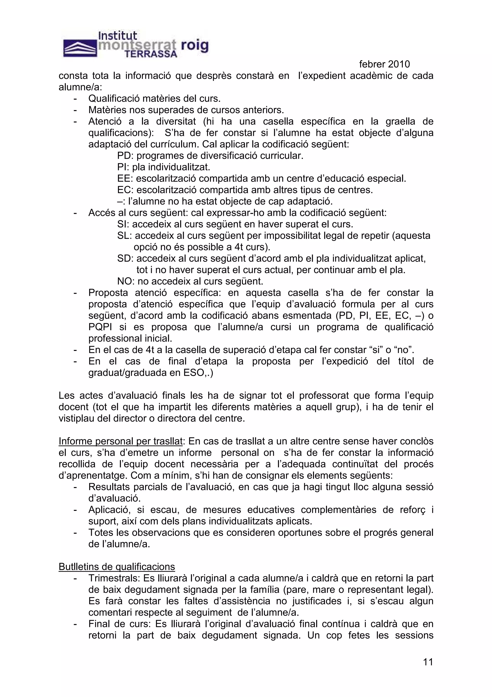 febrer 2010
consta tota la informació que desprès constarà en l’expedient acadèmic de cada
alumne/a:
   - Qualificació matèries del curs.
   - Matèries nos superades de cursos anteriors.
   - Atenció a la diversitat (hi ha una casella específica en la graella de
      qualificacions): S’ha de fer constar si l’alumne ha estat objecte d’alguna
      adaptació del currículum. Cal aplicar la codificació següent:
              PD: programes de diversificació curricular.
              PI: pla individualitzat.
              EE: escolarització compartida amb un centre d’educació especial.
              EC: escolarització compartida amb altres tipus de centres.
              –: l’alumne no ha estat objecte de cap adaptació.
   - Accés al curs següent: cal expressar-ho amb la codificació següent:
              SI: accedeix al curs següent en haver superat el curs.
              SL: accedeix al curs següent per impossibilitat legal de repetir (aquesta
                   opció no és possible a 4t curs).
              SD: accedeix al curs següent d’acord amb el pla individualitzat aplicat,
                    tot i no haver superat el curs actual, per continuar amb el pla.
              NO: no accedeix al curs següent.
   - Proposta atenció específica: en aquesta casella s’ha de fer constar la
      proposta d’atenció específica que l’equip d’avaluació formula per al curs
      següent, d’acord amb la codificació abans esmentada (PD, PI, EE, EC, –) o
      PQPI si es proposa que l’alumne/a cursi un programa de qualificació
      professional inicial.
   - En el cas de 4t a la casella de superació d’etapa cal fer constar “si” o “no”.
   - En el cas de final d’etapa la proposta per l’expedició del títol de
      graduat/graduada en ESO,.)

Les actes d’avaluació finals les ha de signar tot el professorat que forma l’equip
docent (tot el que ha impartit les diferents matèries a aquell grup), i ha de tenir el
vistiplau del director o directora del centre.

Informe personal per trasllat: En cas de trasllat a un altre centre sense haver conclòs
el curs, s’ha d’emetre un informe personal on s’ha de fer constar la informació
recollida de l’equip docent necessària per a l’adequada continuïtat del procés
d’aprenentatge. Com a mínim, s’hi han de consignar els elements següents:
    - Resultats parcials de l’avaluació, en cas que ja hagi tingut lloc alguna sessió
        d’avaluació.
    - Aplicació, si escau, de mesures educatives complementàries de reforç i
        suport, així com dels plans individualitzats aplicats.
    - Totes les observacions que es consideren oportunes sobre el progrés general
        de l’alumne/a.

Butlletins de qualificacions
   - Trimestrals: Es lliurarà l’original a cada alumne/a i caldrà que en retorni la part
        de baix degudament signada per la família (pare, mare o representant legal).
        Es farà constar les faltes d’assistència no justificades i, si s’escau algun
        comentari respecte al seguiment de l’alumne/a.
   - Final de curs: Es lliurarà l’original d’avaluació final contínua i caldrà que en
        retorni la part de baix degudament signada. Un cop fetes les sessions

                                                                                     11
 