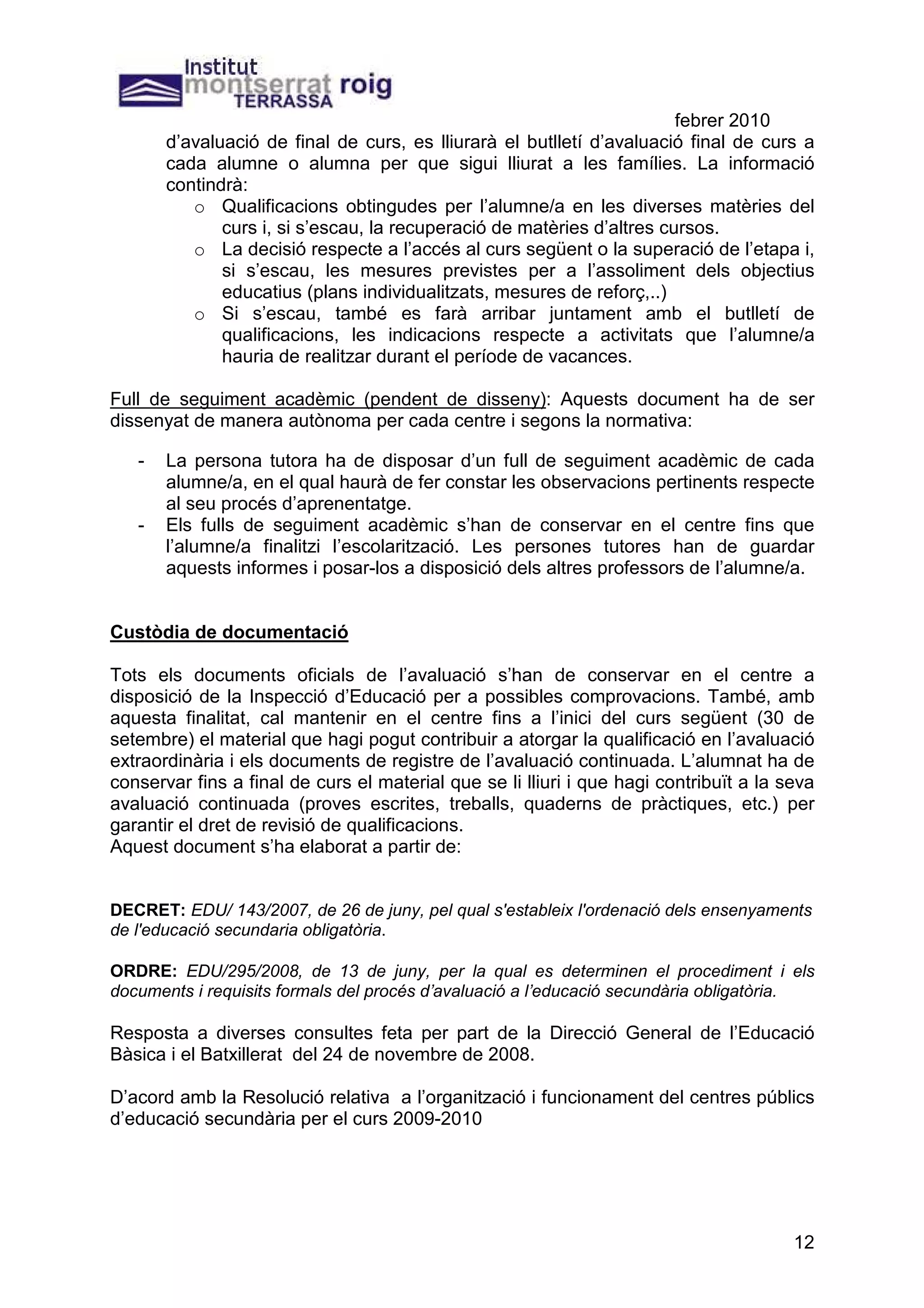 febrer 2010
       d’avaluació de final de curs, es lliurarà el butlletí d’avaluació final de curs a
       cada alumne o alumna per que sigui lliurat a les famílies. La informació
       contindrà:
          o Qualificacions obtingudes per l’alumne/a en les diverses matèries del
              curs i, si s’escau, la recuperació de matèries d’altres cursos.
          o La decisió respecte a l’accés al curs següent o la superació de l’etapa i,
              si s’escau, les mesures previstes per a l’assoliment dels objectius
              educatius (plans individualitzats, mesures de reforç,..)
          o Si s’escau, també es farà arribar juntament amb el butlletí de
              qualificacions, les indicacions respecte a activitats que l’alumne/a
              hauria de realitzar durant el període de vacances.

Full de seguiment acadèmic (pendent de disseny): Aquests document ha de ser
dissenyat de manera autònoma per cada centre i segons la normativa:

   -   La persona tutora ha de disposar d’un full de seguiment acadèmic de cada
       alumne/a, en el qual haurà de fer constar les observacions pertinents respecte
       al seu procés d’aprenentatge.
   -   Els fulls de seguiment acadèmic s’han de conservar en el centre fins que
       l’alumne/a finalitzi l’escolarització. Les persones tutores han de guardar
       aquests informes i posar-los a disposició dels altres professors de l’alumne/a.


Custòdia de documentació

Tots els documents oficials de l’avaluació s’han de conservar en el centre a
disposició de la Inspecció d’Educació per a possibles comprovacions. També, amb
aquesta finalitat, cal mantenir en el centre fins a l’inici del curs següent (30 de
setembre) el material que hagi pogut contribuir a atorgar la qualificació en l’avaluació
extraordinària i els documents de registre de l’avaluació continuada. L’alumnat ha de
conservar fins a final de curs el material que se li lliuri i que hagi contribuït a la seva
avaluació continuada (proves escrites, treballs, quaderns de pràctiques, etc.) per
garantir el dret de revisió de qualificacions.
Aquest document s’ha elaborat a partir de:


DECRET: EDU/ 143/2007, de 26 de juny, pel qual s'estableix l'ordenació dels ensenyaments
de l'educació secundaria obligatòria.

ORDRE: EDU/295/2008, de 13 de juny, per la qual es determinen el procediment i els
documents i requisits formals del procés d’avaluació a l’educació secundària obligatòria.

Resposta a diverses consultes feta per part de la Direcció General de l’Educació
Bàsica i el Batxillerat del 24 de novembre de 2008.

D’acord amb la Resolució relativa a l’organització i funcionament del centres públics
d’educació secundària per el curs 2009-2010




                                                                                        12
 