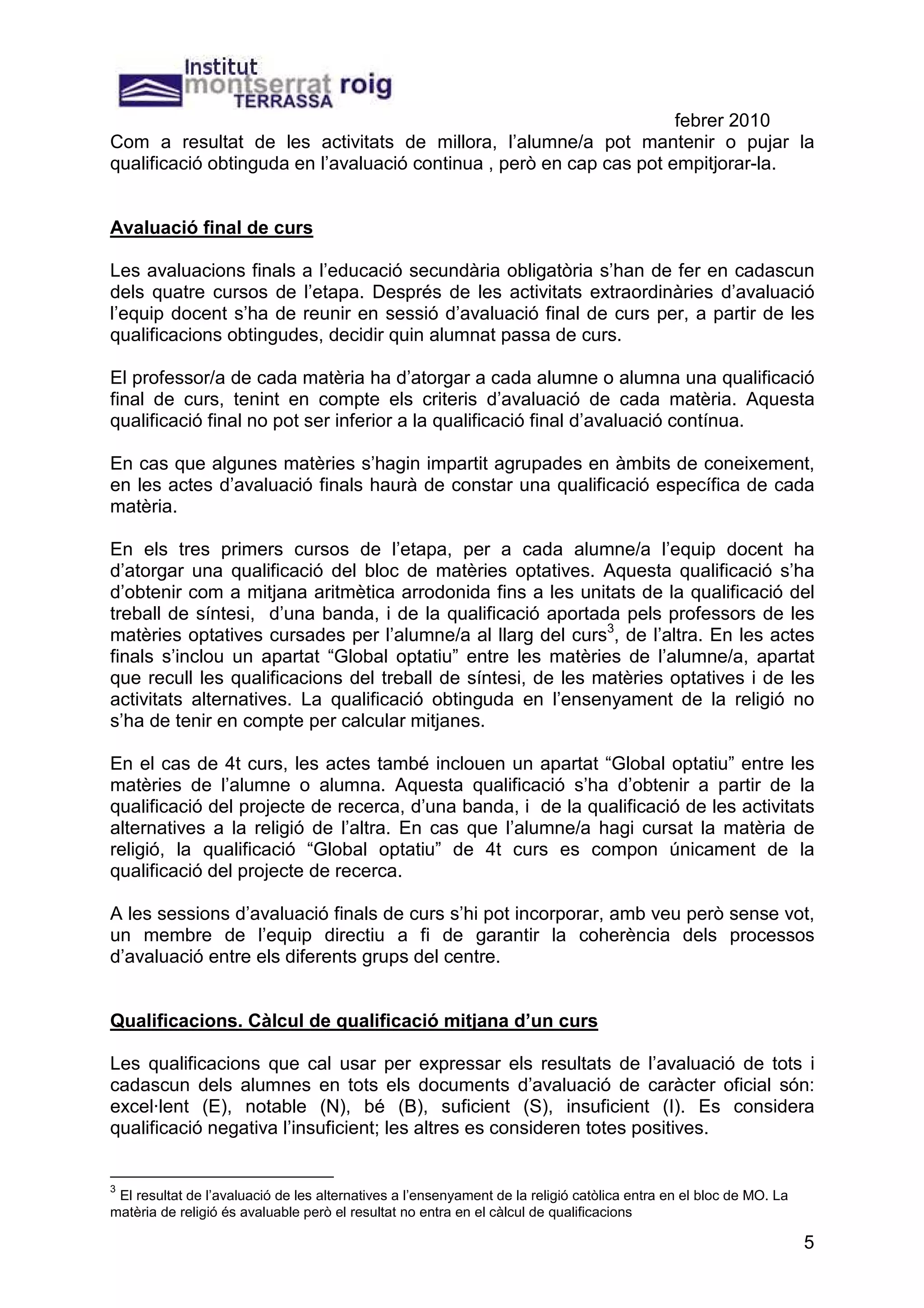 febrer 2010
Com a resultat de les activitats de millora, l’alumne/a pot mantenir o pujar la
qualificació obtinguda en l’avaluació continua , però en cap cas pot empitjorar-la.


Avaluació final de curs

Les avaluacions finals a l’educació secundària obligatòria s’han de fer en cadascun
dels quatre cursos de l’etapa. Després de les activitats extraordinàries d’avaluació
l’equip docent s’ha de reunir en sessió d’avaluació final de curs per, a partir de les
qualificacions obtingudes, decidir quin alumnat passa de curs.

El professor/a de cada matèria ha d’atorgar a cada alumne o alumna una qualificació
final de curs, tenint en compte els criteris d’avaluació de cada matèria. Aquesta
qualificació final no pot ser inferior a la qualificació final d’avaluació contínua.

En cas que algunes matèries s’hagin impartit agrupades en àmbits de coneixement,
en les actes d’avaluació finals haurà de constar una qualificació específica de cada
matèria.

En els tres primers cursos de l’etapa, per a cada alumne/a l’equip docent ha
d’atorgar una qualificació del bloc de matèries optatives. Aquesta qualificació s’ha
d’obtenir com a mitjana aritmètica arrodonida fins a les unitats de la qualificació del
treball de síntesi, d’una banda, i de la qualificació aportada pels professors de les
matèries optatives cursades per l’alumne/a al llarg del curs3, de l’altra. En les actes
finals s’inclou un apartat “Global optatiu” entre les matèries de l’alumne/a, apartat
que recull les qualificacions del treball de síntesi, de les matèries optatives i de les
activitats alternatives. La qualificació obtinguda en l’ensenyament de la religió no
s’ha de tenir en compte per calcular mitjanes.

En el cas de 4t curs, les actes també inclouen un apartat “Global optatiu” entre les
matèries de l’alumne o alumna. Aquesta qualificació s’ha d’obtenir a partir de la
qualificació del projecte de recerca, d’una banda, i de la qualificació de les activitats
alternatives a la religió de l’altra. En cas que l’alumne/a hagi cursat la matèria de
religió, la qualificació “Global optatiu” de 4t curs es compon únicament de la
qualificació del projecte de recerca.

A les sessions d’avaluació finals de curs s’hi pot incorporar, amb veu però sense vot,
un membre de l’equip directiu a fi de garantir la coherència dels processos
d’avaluació entre els diferents grups del centre.


Qualificacions. Càlcul de qualificació mitjana d’un curs

Les qualificacions que cal usar per expressar els resultats de l’avaluació de tots i
cadascun dels alumnes en tots els documents d’avaluació de caràcter oficial són:
excel·lent (E), notable (N), bé (B), suficient (S), insuficient (I). Es considera
qualificació negativa l’insuficient; les altres es consideren totes positives.


3
 El resultat de l’avaluació de les alternatives a l’ensenyament de la religió catòlica entra en el bloc de MO. La
matèria de religió és avaluable però el resultat no entra en el càlcul de qualificacions

                                                                                                                    5
 