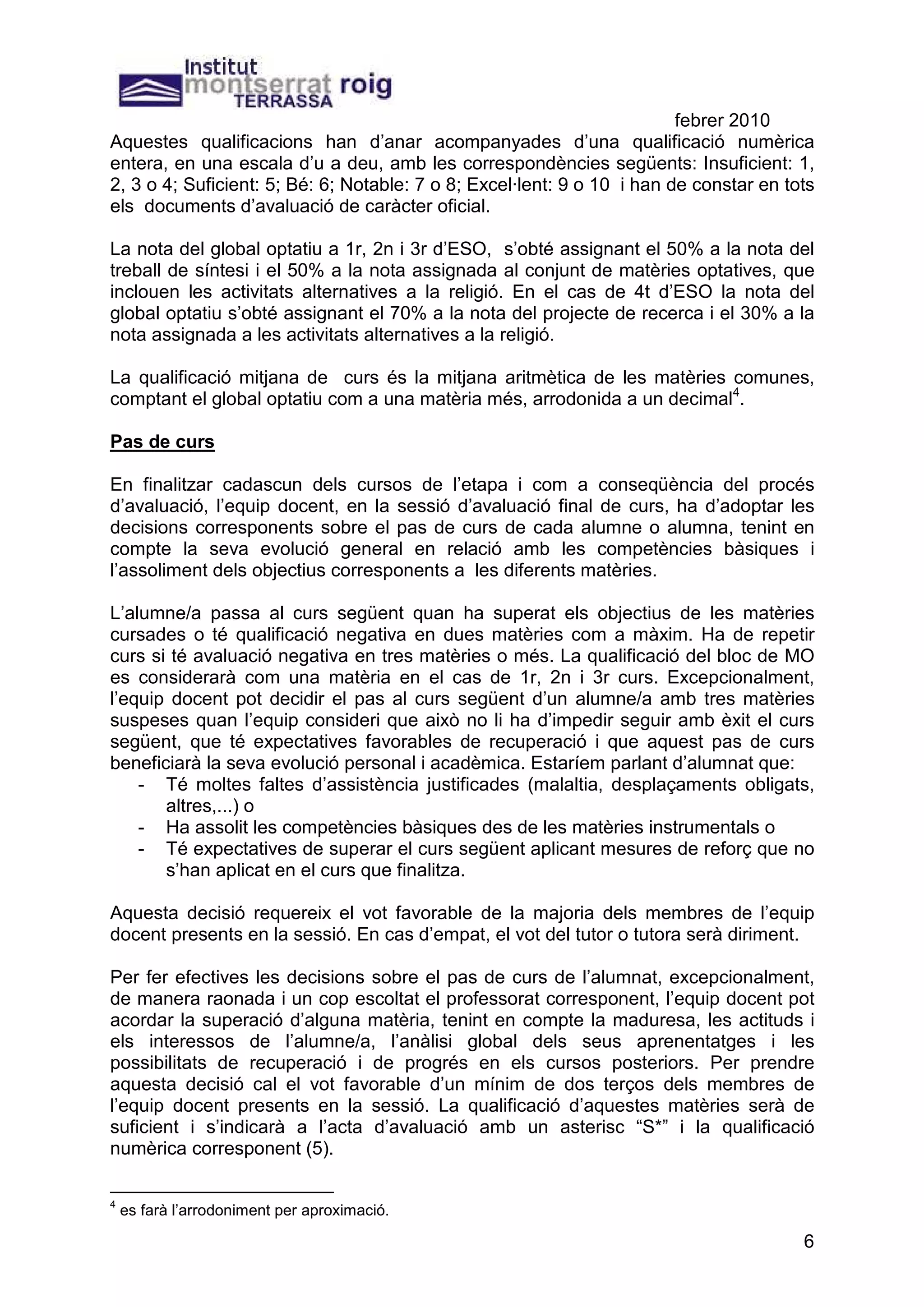 febrer 2010
Aquestes qualificacions han d’anar acompanyades d’una qualificació numèrica
entera, en una escala d’u a deu, amb les correspondències següents: Insuficient: 1,
2, 3 o 4; Suficient: 5; Bé: 6; Notable: 7 o 8; Excel·lent: 9 o 10 i han de constar en tots
els documents d’avaluació de caràcter oficial.

La nota del global optatiu a 1r, 2n i 3r d’ESO, s’obté assignant el 50% a la nota del
treball de síntesi i el 50% a la nota assignada al conjunt de matèries optatives, que
inclouen les activitats alternatives a la religió. En el cas de 4t d’ESO la nota del
global optatiu s’obté assignant el 70% a la nota del projecte de recerca i el 30% a la
nota assignada a les activitats alternatives a la religió.

La qualificació mitjana de curs és la mitjana aritmètica de les matèries comunes,
comptant el global optatiu com a una matèria més, arrodonida a un decimal4.

Pas de curs

En finalitzar cadascun dels cursos de l’etapa i com a conseqüència del procés
d’avaluació, l’equip docent, en la sessió d’avaluació final de curs, ha d’adoptar les
decisions corresponents sobre el pas de curs de cada alumne o alumna, tenint en
compte la seva evolució general en relació amb les competències bàsiques i
l’assoliment dels objectius corresponents a les diferents matèries.

L’alumne/a passa al curs següent quan ha superat els objectius de les matèries
cursades o té qualificació negativa en dues matèries com a màxim. Ha de repetir
curs si té avaluació negativa en tres matèries o més. La qualificació del bloc de MO
es considerarà com una matèria en el cas de 1r, 2n i 3r curs. Excepcionalment,
l’equip docent pot decidir el pas al curs següent d’un alumne/a amb tres matèries
suspeses quan l’equip consideri que això no li ha d’impedir seguir amb èxit el curs
següent, que té expectatives favorables de recuperació i que aquest pas de curs
beneficiarà la seva evolució personal i acadèmica. Estaríem parlant d’alumnat que:
    - Té moltes faltes d’assistència justificades (malaltia, desplaçaments obligats,
       altres,...) o
    - Ha assolit les competències bàsiques des de les matèries instrumentals o
    - Té expectatives de superar el curs següent aplicant mesures de reforç que no
       s’han aplicat en el curs que finalitza.

Aquesta decisió requereix el vot favorable de la majoria dels membres de l’equip
docent presents en la sessió. En cas d’empat, el vot del tutor o tutora serà diriment.

Per fer efectives les decisions sobre el pas de curs de l’alumnat, excepcionalment,
de manera raonada i un cop escoltat el professorat corresponent, l’equip docent pot
acordar la superació d’alguna matèria, tenint en compte la maduresa, les actituds i
els interessos de l’alumne/a, l’anàlisi global dels seus aprenentatges i les
possibilitats de recuperació i de progrés en els cursos posteriors. Per prendre
aquesta decisió cal el vot favorable d’un mínim de dos terços dels membres de
l’equip docent presents en la sessió. La qualificació d’aquestes matèries serà de
suficient i s’indicarà a l’acta d’avaluació amb un asterisc “S*” i la qualificació
numèrica corresponent (5).

4
    es farà l’arrodoniment per aproximació.

                                                                                        6
 