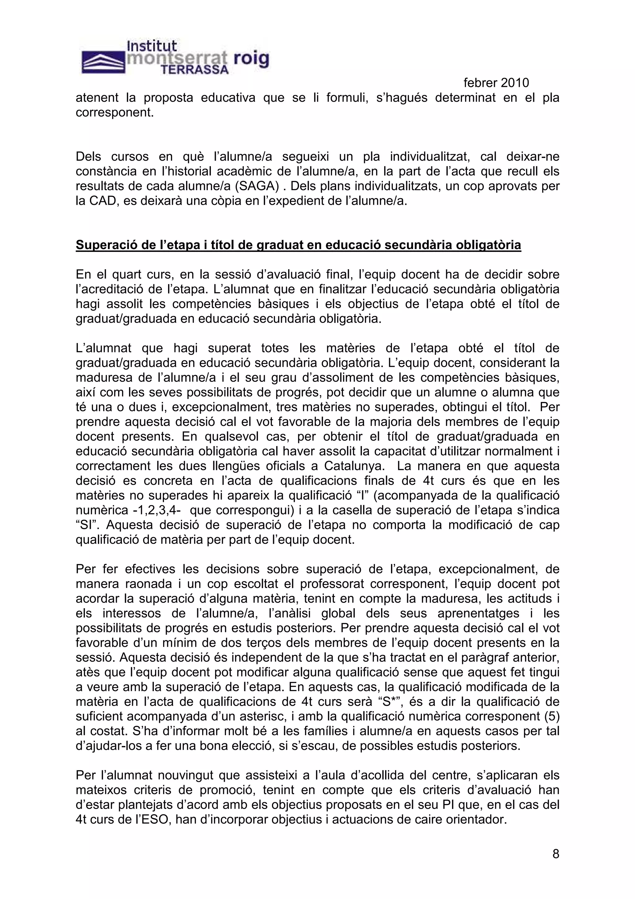 febrer 2010
atenent la proposta educativa que se li formuli, s’hagués determinat en el pla
corresponent.


Dels cursos en què l’alumne/a segueixi un pla individualitzat, cal deixar-ne
constància en l’historial acadèmic de l’alumne/a, en la part de l’acta que recull els
resultats de cada alumne/a (SAGA) . Dels plans individualitzats, un cop aprovats per
la CAD, es deixarà una còpia en l’expedient de l’alumne/a.


Superació de l’etapa i títol de graduat en educació secundària obligatòria

En el quart curs, en la sessió d’avaluació final, l’equip docent ha de decidir sobre
l’acreditació de l’etapa. L’alumnat que en finalitzar l’educació secundària obligatòria
hagi assolit les competències bàsiques i els objectius de l’etapa obté el títol de
graduat/graduada en educació secundària obligatòria.

L’alumnat que hagi superat totes les matèries de l’etapa obté el títol de
graduat/graduada en educació secundària obligatòria. L’equip docent, considerant la
maduresa de l’alumne/a i el seu grau d’assoliment de les competències bàsiques,
així com les seves possibilitats de progrés, pot decidir que un alumne o alumna que
té una o dues i, excepcionalment, tres matèries no superades, obtingui el títol. Per
prendre aquesta decisió cal el vot favorable de la majoria dels membres de l’equip
docent presents. En qualsevol cas, per obtenir el títol de graduat/graduada en
educació secundària obligatòria cal haver assolit la capacitat d’utilitzar normalment i
correctament les dues llengües oficials a Catalunya. La manera en que aquesta
decisió es concreta en l’acta de qualificacions finals de 4t curs és que en les
matèries no superades hi apareix la qualificació “I” (acompanyada de la qualificació
numèrica -1,2,3,4- que correspongui) i a la casella de superació de l’etapa s’indica
“SI”. Aquesta decisió de superació de l’etapa no comporta la modificació de cap
qualificació de matèria per part de l’equip docent.

Per fer efectives les decisions sobre superació de l’etapa, excepcionalment, de
manera raonada i un cop escoltat el professorat corresponent, l’equip docent pot
acordar la superació d’alguna matèria, tenint en compte la maduresa, les actituds i
els interessos de l’alumne/a, l’anàlisi global dels seus aprenentatges i les
possibilitats de progrés en estudis posteriors. Per prendre aquesta decisió cal el vot
favorable d’un mínim de dos terços dels membres de l’equip docent presents en la
sessió. Aquesta decisió és independent de la que s’ha tractat en el paràgraf anterior,
atès que l’equip docent pot modificar alguna qualificació sense que aquest fet tingui
a veure amb la superació de l’etapa. En aquests cas, la qualificació modificada de la
matèria en l’acta de qualificacions de 4t curs serà “S*”, és a dir la qualificació de
suficient acompanyada d’un asterisc, i amb la qualificació numèrica corresponent (5)
al costat. S’ha d’informar molt bé a les famílies i alumne/a en aquests casos per tal
d’ajudar-los a fer una bona elecció, si s’escau, de possibles estudis posteriors.

Per l’alumnat nouvingut que assisteixi a l’aula d’acollida del centre, s’aplicaran els
mateixos criteris de promoció, tenint en compte que els criteris d’avaluació han
d’estar plantejats d’acord amb els objectius proposats en el seu PI que, en el cas del
4t curs de l’ESO, han d’incorporar objectius i actuacions de caire orientador.

                                                                                     8
 