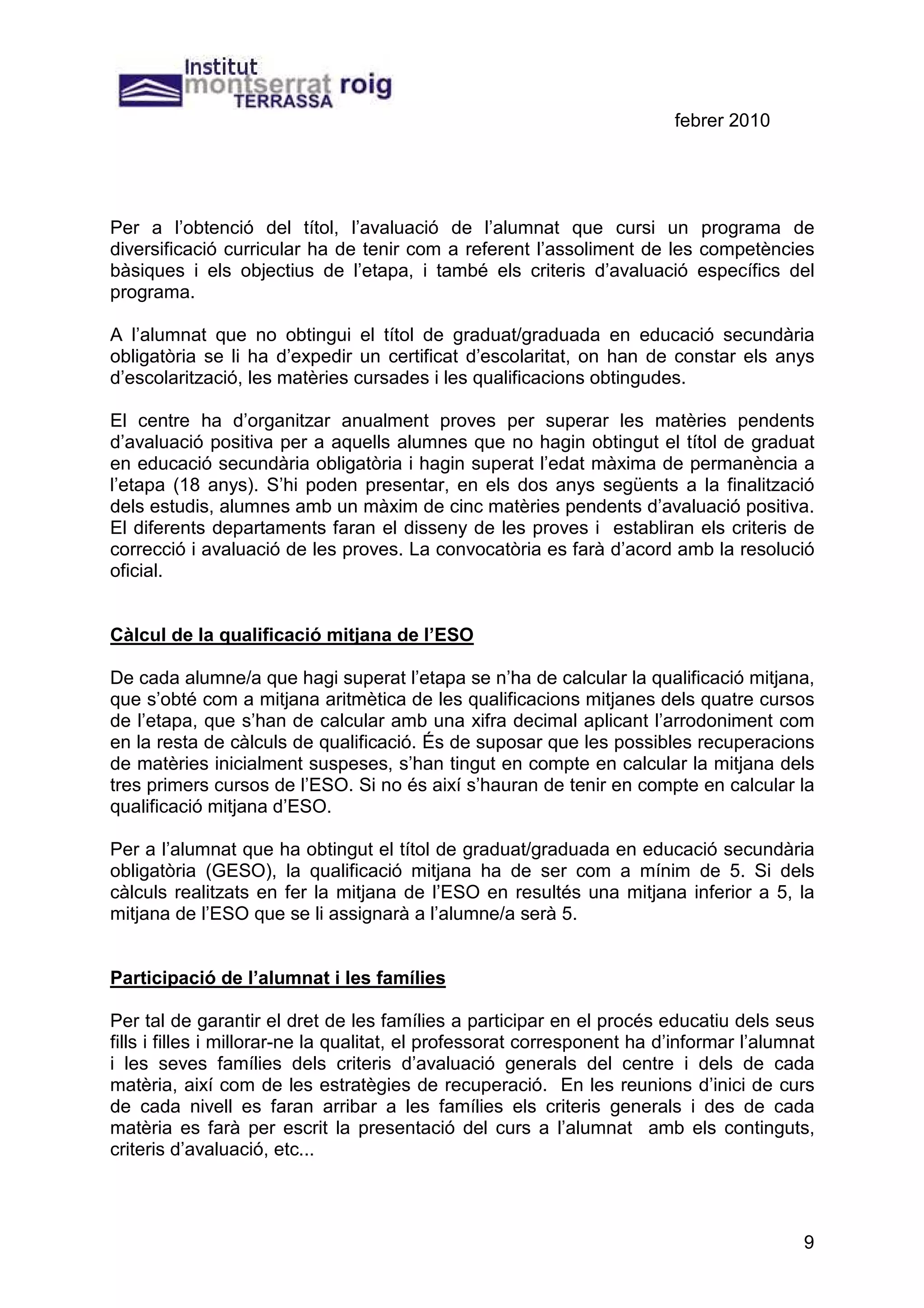 febrer 2010




Per a l’obtenció del títol, l’avaluació de l’alumnat que cursi un programa de
diversificació curricular ha de tenir com a referent l’assoliment de les competències
bàsiques i els objectius de l’etapa, i també els criteris d’avaluació específics del
programa.

A l’alumnat que no obtingui el títol de graduat/graduada en educació secundària
obligatòria se li ha d’expedir un certificat d’escolaritat, on han de constar els anys
d’escolarització, les matèries cursades i les qualificacions obtingudes.

El centre ha d’organitzar anualment proves per superar les matèries pendents
d’avaluació positiva per a aquells alumnes que no hagin obtingut el títol de graduat
en educació secundària obligatòria i hagin superat l’edat màxima de permanència a
l’etapa (18 anys). S’hi poden presentar, en els dos anys següents a la finalització
dels estudis, alumnes amb un màxim de cinc matèries pendents d’avaluació positiva.
El diferents departaments faran el disseny de les proves i establiran els criteris de
correcció i avaluació de les proves. La convocatòria es farà d’acord amb la resolució
oficial.


Càlcul de la qualificació mitjana de l’ESO

De cada alumne/a que hagi superat l’etapa se n’ha de calcular la qualificació mitjana,
que s’obté com a mitjana aritmètica de les qualificacions mitjanes dels quatre cursos
de l’etapa, que s’han de calcular amb una xifra decimal aplicant l’arrodoniment com
en la resta de càlculs de qualificació. És de suposar que les possibles recuperacions
de matèries inicialment suspeses, s’han tingut en compte en calcular la mitjana dels
tres primers cursos de l’ESO. Si no és així s’hauran de tenir en compte en calcular la
qualificació mitjana d’ESO.

Per a l’alumnat que ha obtingut el títol de graduat/graduada en educació secundària
obligatòria (GESO), la qualificació mitjana ha de ser com a mínim de 5. Si dels
càlculs realitzats en fer la mitjana de l’ESO en resultés una mitjana inferior a 5, la
mitjana de l’ESO que se li assignarà a l’alumne/a serà 5.


Participació de l’alumnat i les famílies

Per tal de garantir el dret de les famílies a participar en el procés educatiu dels seus
fills i filles i millorar-ne la qualitat, el professorat corresponent ha d’informar l’alumnat
i les seves famílies dels criteris d’avaluació generals del centre i dels de cada
matèria, així com de les estratègies de recuperació. En les reunions d’inici de curs
de cada nivell es faran arribar a les famílies els criteris generals i des de cada
matèria es farà per escrit la presentació del curs a l’alumnat amb els continguts,
criteris d’avaluació, etc...




                                                                                           9
 