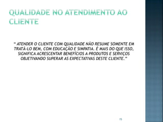 “ ATENDER O CLIENTE COM QUALIDADE NÃO RESUME SOMENTE EM
TRATÁ-LO BEM, COM EDUCAÇÃO E SIMPATIA. É MAIS DO QUE ISSO,
SIGNIFICA ACRESCENTAR BENEFÍCIOS A PRODUTOS E SERVIÇOS
OBJETIVANDO SUPERAR AS EXPECTATIVAS DESTE CLIENTE.”

15

 