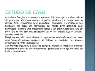 A senhora Eva fez suas compras em uma loja que oferece diversidade
de produtos. Comprou roupas, sapatos, perfumes e cosméticos. A
cliente ficou encantada pela variedade, qualidade e excelência dos
produtos. No setor de cosméticos foi muito bem atendida pela
promotora, ganhou uma massagem facial e um creme para seu tipo de
pele. Eva estava sentindo satisfação por estar naquela loja e comprar
aqueles produtos.
Dirigiu-se ao caixa para efetuar o pagamento, a atendente estava com
uma ‘cara de poucos amigos’, ao colocar os produtos nas sacolas
demonstrava certa impaciência.
A atendente informou o valor da compra, enquanto recebia o dinheiro
e esperava a emissão do comprovante, falou para a colega do caixa ao
lado: - Cansei! Não

16

 