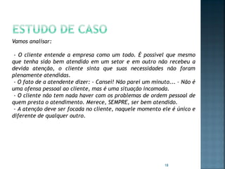 Vamos analisar:
- O cliente entende a empresa como um todo. É possível que mesmo
que tenha sido bem atendido em um setor e em outro não recebeu a
devida atenção, o cliente sinta que suas necessidades não foram
plenamente atendidas.
- O fato de a atendente dizer: - Cansei! Não parei um minuto... – Não é
uma ofensa pessoal ao cliente, mas é uma situação incomoda.
- O cliente não tem nada haver com os problemas de ordem pessoal de
quem presta o atendimento. Merece, SEMPRE, ser bem atendido.
- A atenção deve ser focada no cliente, naquele momento ele é único e
diferente de qualquer outro.

18

 