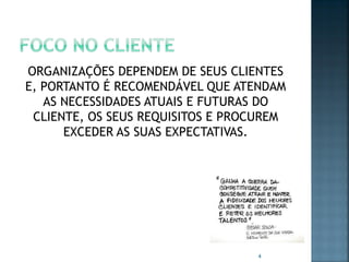 ORGANIZAÇÕES DEPENDEM DE SEUS CLIENTES
E, PORTANTO É RECOMENDÁVEL QUE ATENDAM
AS NECESSIDADES ATUAIS E FUTURAS DO
CLIENTE, OS SEUS REQUISITOS E PROCUREM
EXCEDER AS SUAS EXPECTATIVAS.

4

 