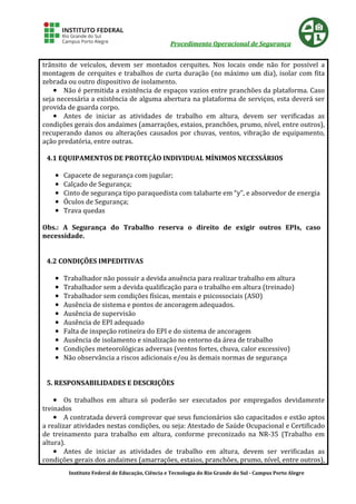 Procedimento Operacional de Segurança
Instituto Federal de Educação, Ciência e Tecnologia do Rio Grande do Sul - Campus Porto Alegre
trânsito de veículos, devem ser montados cerquites. Nos locais onde não for possível a
montagem de cerquites e trabalhos de curta duração (no máximo um dia), isolar com fita
zebrada ou outro dispositivo de isolamento.
•••• Não é permitida a existência de espaços vazios entre pranchões da plataforma. Caso
seja necessária a existência de alguma abertura na plataforma de serviços, esta deverá ser
provida de guarda corpo.
•••• Antes de iniciar as atividades de trabalho em altura, devem ser verificadas as
condições gerais dos andaimes (amarrações, estaios, pranchões, prumo, nível, entre outros),
recuperando danos ou alterações causados por chuvas, ventos, vibração de equipamento,
ação predatória, entre outras.
4.1 EQUIPAMENTOS DE PROTEÇÃO INDIVIDUAL MÍNIMOS NECESSÁRIOS
•••• Capacete de segurança com jugular;
•••• Calçado de Segurança;
•••• Cinto de segurança tipo paraquedista com talabarte em “y”, e absorvedor de energia
•••• Óculos de Segurança;
•••• Trava quedas
Obs.: A Segurança do Trabalho reserva o direito de exigir outros EPIs, caso
necessidade.
4.2 CONDIÇÕES IMPEDITIVAS
•••• Trabalhador não possuir a devida anuência para realizar trabalho em altura
•••• Trabalhador sem a devida qualificação para o trabalho em altura (treinado)
•••• Trabalhador sem condições físicas, mentais e psicossociais (ASO)
•••• Ausência de sistema e pontos de ancoragem adequados.
•••• Ausência de supervisão
•••• Ausência de EPI adequado
•••• Falta de inspeção rotineira do EPI e do sistema de ancoragem
•••• Ausência de isolamento e sinalização no entorno da área de trabalho
•••• Condições meteorológicas adversas (ventos fortes, chuva, calor excessivo)
•••• Não observância a riscos adicionais e/ou às demais normas de segurança
5. RESPONSABILIDADES E DESCRIÇÕES
•••• Os trabalhos em altura só poderão ser executados por empregados devidamente
treinados
•••• A contratada deverá comprovar que seus funcionários são capacitados e estão aptos
a realizar atividades nestas condições, ou seja: Atestado de Saúde Ocupacional e Certificado
de treinamento para trabalho em altura, conforme preconizado na NR-35 (Trabalho em
altura).
•••• Antes de iniciar as atividades de trabalho em altura, devem ser verificadas as
condições gerais dos andaimes (amarrações, estaios, pranchões, prumo, nível, entre outros),
 