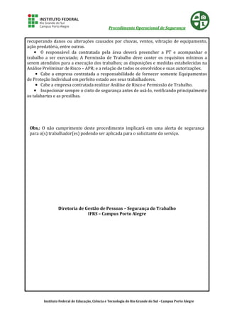 Procedimento Operacional de Segurança
Instituto Federal de Educação, Ciência e Tecnologia do Rio Grande do Sul - Campus Porto Alegre
recuperando danos ou alterações causados por chuvas, ventos, vibração de equipamento,
ação predatória, entre outras.
•••• O responsável da contratada pela área deverá preencher a PT e acompanhar o
trabalho a ser executado; A Permissão de Trabalho deve conter os requisitos mínimos a
serem atendidos para a execução dos trabalhos; as disposições e medidas estabelecidas na
Análise Preliminar de Risco – APR; e a relação de todos os envolvidos e suas autorizações.
•••• Cabe a empresa contratada a responsabilidade de fornecer somente Equipamentos
de Proteção Individual em perfeito estado aos seus trabalhadores.
•••• Cabe a empresa contratada realizar Análise de Risco e Permissão de Trabalho.
•••• Inspecionar sempre o cinto de segurança antes de usá-lo, verificando principalmente
os talabartes e as presilhas.
Obs.: O não cumprimento deste procedimento implicará em uma alerta de segurança
para o(s) trabalhador(es) podendo ser aplicada para o solicitante do serviço.
Diretoria de Gestão de Pessoas – Segurança do Trabalho
IFRS – Campus Porto Alegre
 