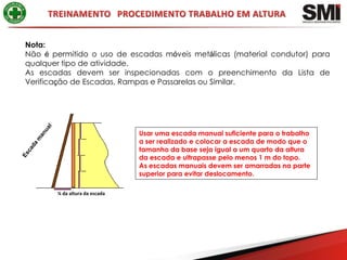 Nota:
Não é permitido o uso de escadas móveis metálicas (material condutor) para
qualquer tipo de atividade.
As escadas devem ser inspecionadas com o preenchimento da Lista de
Verificação de Escadas, Rampas e Passarelas ou Similar.




                               Usar uma escada manual suficiente para o trabalho
                               a ser realizado e colocar a escada de modo que o
                               tamanho da base seja igual a um quarto da altura
                               da escada e ultrapasse pelo menos 1 m do topo.
                               As escadas manuais devem ser amarradas na parte
                               superior para evitar deslocamento.

       ¼ da altura da escada
 