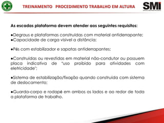 As escadas plataforma devem atender aos seguintes requisitos:

●Degraus e plataformas construídas com material antiderrapante;
●Capacidade de carga visível a distância;

●Pés com estabilizador e sapatas antiderrapantes;

●Construídas ou revestidas em material não-condutor ou possuem
placa indicativa de “uso proibido para atividades com
eletricidade";

●Sistema de estabilização/fixação quando construída com sistema
de deslocamento;

●Guarda-corpo e rodapé em ambos os lados e ao redor de toda
a plataforma de trabalho.
 