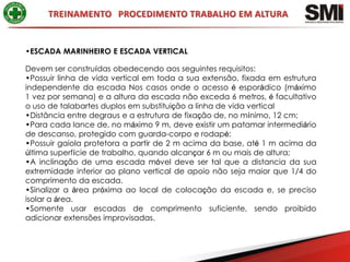 •ESCADA MARINHEIRO E ESCADA VERTICAL

Devem ser construídas obedecendo aos seguintes requisitos:
•Possuir linha de vida vertical em toda a sua extensão, fixada em estrutura
independente da escada Nos casos onde o acesso é esporádico (máximo
1 vez por semana) e a altura da escada não exceda 6 metros, é facultativo
o uso de talabartes duplos em substituição a linha de vida vertical
•Distância entre degraus e a estrutura de fixação de, no mínimo, 12 cm;
•Para cada lance de, no máximo 9 m, deve existir um patamar intermediário
de descanso, protegido com guarda-corpo e rodapé;
•Possuir gaiola protetora a partir de 2 m acima da base, até 1 m acima da
última superfície de trabalho, quando alcançar 6 m ou mais de altura;
•A inclinação de uma escada móvel deve ser tal que a distancia da sua
extremidade inferior ao plano vertical de apoio não seja maior que 1/4 do
comprimento da escada.
•Sinalizar a área próxima ao local de colocação da escada e, se preciso
isolar a área.
•Somente usar escadas de comprimento suficiente, sendo proibido
adicionar extensões improvisadas.
 