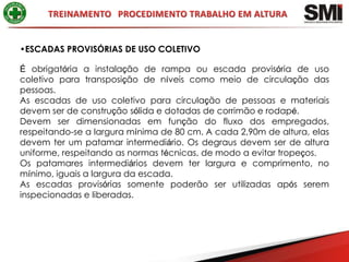 •ESCADAS PROVISÓRIAS DE USO COLETIVO

É obrigatória a instalação de rampa ou escada provisória de uso
coletivo para transposição de níveis como meio de circulação das
pessoas.
As escadas de uso coletivo para circulação de pessoas e materiais
devem ser de construção sólida e dotadas de corrimão e rodapé.
Devem ser dimensionadas em função do fluxo dos empregados,
respeitando-se a largura mínima de 80 cm. A cada 2,90m de altura, elas
devem ter um patamar intermediário. Os degraus devem ser de altura
uniforme, respeitando as normas técnicas, de modo a evitar tropeços.
Os patamares intermediários devem ter largura e comprimento, no
mínimo, iguais a largura da escada.
As escadas provisórias somente poderão ser utilizadas após serem
inspecionadas e liberadas.
 