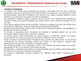 •RAMPAS E PASSARELAS
A madeira a ser usada para construção de rampas e passarelas deve ser seca e de boa
qualidade, sem nós ou rachaduras que comprometam sua resistência, não deve haver sinais
de deterioração, devendo-se também evitar arestas vivas, farpas e pregos salientes, sendo
proibido o uso de pintura que possa encobrir imperfeições.
Nas passarelas metálicas, todas as grades do piso devem estar devidamente apoiadas e
afixadas através das respectivas grapas, de modo a evitar que a grade escorregue ou saia
do lugar.
Caso alguma grade tenha de ser removida, criando um espaço, este deve ser isolado com
uma estrutura rígida (ex. tubos de andaimes) e devidamente sinalizada.
É expressamente proibido cobrir os vãos criados com a retirada de grades, com pedaços ou
tampas de madeira ou similar.
As rampas e passarelas para circulação de pessoas e materiais devem ser de uma
construção sólida e dotadas de corrimãos e rodapés,
As rampas devem estar assentadas em apoios seguros e resistentes, devem ter largura
mínima de 80 cm e serem providas de corrimão e rodapé, de ambos os lados.
Todas as rampas provisórias devem ultrapassar seus suportes de, pelo menos 15 cm (quinze
centímetros). As rampas provisórias devem ser fixadas no piso inferior e superior, não
ultrapassando 30 graus de inclinação em relação ao piso.
Nas rampas provisórias, com inclinação superior a 20º, devem ser fixadas peças transversais,
espaçadas em 40 cm, no máximo, para apoio dos pés.
É obrigatória a instalação de rampa ou escada provisória de uso coletivo para transposição
de níveis como meio de circulação das pessoas.
As rampas e passarelas somente poderão ser utilizadas após serem inspecionadas e
liberadas.
 