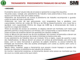 •ANDAIMES

O andaime deve ser tubular (não de encaixe) e apresentar os seguintes requisitos:
•Guarda-corpo, rodapé, piso (plataforma de trabalho toda preenchida e livre), escada de
acesso com linha de vida; sem rodízio (rodas);
•Dispositivo de fechamento do acesso à plataforma de trabalho recompondo o guarda-
corpo ao redor de toda a plataforma;
•Fabricado em tubo de aço galvanizado, com braçadeiras fixas e giratórias, com
capacidades mínimas de carga de 750 kg e de 900 kg respectivamente, luva, base fixa e
ajustável, com capacidade mínima de carga de 2.000 kg, e dimensionado de modo a
suportar as cargas de trabalho;
•Para as escadas de acesso ao andaime, os degraus devem ser montados com tubos cujo
diâmetro permita a empunhadura com firmeza, sem comprometer a capacidade de carga.
Todas as bases do andaime devem ser apoiadas em sapatas metálicas.
Todas as tábuas do piso devem ser de boa qualidade, sem estarem empenadas e devem ser
montadas o mais juntas possível, de modo a minimizar as frestas entre elas.
O piso (plataforma de trabalho) deve ser nivelado, firme e rígido, capaz de suportar o peso
dos trabalhadores. As tábuas devem ser presas em ambas às extremidades, por cima e por
baixo, com os tubos transversais e grampos do próprio andaime, ou possuir batentes de
limitação de movimento. Não são aceitas amarrações com corda ou arame, bem como a
justaposição das tábuas.
Tábuas soltas, materiais, peças e ferramentas que possam causar tropeços e quedas não
podem ser deixadas na plataforma de trabalho do andaime.
Ao montar / desmontar andaimes, as ferramentas devem estar presas ao montador por tiras
de couro ou cordel, para evitar que caiam.
 