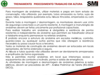 Para montagem de andaimes, utilizar materiais e peças em bom estado de
conservação, não utilizando, por exemplo, tubos amassados ou tortos, sujas de
graxa / óleo, braçadeiras quebradas e/ou tábuas trincadas, empenadas ou com
nós.
Durante toda a montagem / desmontagem, os montadores devem usar cinto
de segurança conectado a um ponto resistente. A montagem e manutenção de
andaimes devem ser feitas unicamente por profissional capacitado.
Para realizar trabalho em andaimes é obrigatória a existência de pontos
resistentes e independentes do andaime que permitam ao trabalhador atracar
o talabarte enquanto permanecer no referido andaime.
É proibido ancorar a estrutura do andaime em escadas metálicas, corrimão,
guarda-corpo ou quaisquer outros pontos que não ofereçam a resistência
necessária ou possa causar riscos a terceiros.
Todos os materiais de construção de andaimes devem ser estocados em locais
apropriados, de forma ordenada e segura.
As tábuas e tubos quando não utilizados devem ser devidamente armazenados
e empilhados de forma organizada.
Não é permitido montar andaimes em local que interrompa acesso a
equipamentos de combate a incêndio, portas e saídas de emergência.
As atividades de montagem e desmontagem de andaimes próximos à redes
elétricas, devem ser precedidas de APT - Análise Preliminar de Tarefa (RG-0002-
DECG).
 