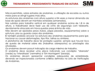 Não é permitido, sobre estrados de andaimes, a utilização de escadas ou outros
meios para se atingir lugares mais altos.
As estruturas dos andaimes com altura superior a 04 vezes a menor dimensão da
base de apoio devem ser mantidas estaiadas (amarradas).
Nas subidas para trabalho vertical em qualquer andaime acima de 1,8 m de
altura, o trabalhador deve fazer uso de cinto de segurança com talabarte,
devidamente atracado em trava-quedas preso à linha de vida.
Não devem ser apoiados pesos (tubos, peças pesadas, equipamentos) sobre a
estrutura, piso ou guarda corpo dos andaimes.
É também proibido ancorar na estrutura dos andaimes equipamentos para içar,
tracionar ou causar deformações, tipo tifor, talhas ou similares.
A plataforma de trabalho deve ter proteção superior, sempre que houver risco
de queda de material sobre ela (trabalhos sobrepostos) ou priorização das
atividades.
Os andaimes devem possuir indicação da carga máxima de trabalho.
O andaime deve receber uma placa indicando sua condição: “Liberado”
(verde) ou “interditado” (vermelho) e “Em Montagem” (laranja).
Os andaimes devem apresentar condições adequadas de estabilidade,
devendo ser inspecionados conforme critérios definidos na Lista de Verificação
de Andaimes.
 