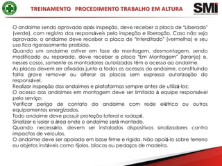 O andaime sendo aprovado após inspeção, deve receber a placa de “Liberado”
(verde), com registro dos responsáveis pela inspeção e liberação. Caso não seja
aprovado, o andaime deve receber a placa de “Interditado” (vermelha) e seu
uso fica rigorosamente proibido.
Quando um andaime estiver em fase de montagem, desmontagem, sendo
modificado ou reparado, deve receber a placa “Em Montagem” (laranja) e,
nesses casos, somente os montadores autorizados têm o acesso ao andaime.
As placas devem ser afixadas junto a todos os acessos do andaime, constituindo
falta grave remover ou alterar as placas sem expressa autorização do
responsável.
Realizar inspeção dos andaimes e plataformas sempre antes de utilizá-los;
O acesso aos andaimes em montagem deve ser limitado à equipe responsável
pelo serviço;
Verificar perigo de contato do andaime com rede elétrica ou outros
equipamentos energizados.
Todo andaime deve possuir proteção lateral e rodapé.
Sinalizar e isolar a área onde o andaime será montado.
Quando necessário, devem ser instalados dispositivos sinalizadores contra
impactos de veículos.
O andaime deve ser apoiado em base firme e rígida. Não apoiá-lo sobre terreno
ou objetos instáveis como tijolos, blocos ou pedaços de madeira.
 