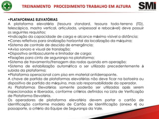 •PLATAFORMAS ELEVATÓRIAS
A plataforma elevatória (tesoura standard, tesoura todo-terreno (TD),
telescópica, mastro vertical, articulada, unipessoal e rebocável) deve possuir
os seguintes requisitos:
•Indicação da capacidade de carga e alcance máximo visível a distância;
•Cones refletivos para sinalização horizontal da localização da máquina;
•Sistema de controle de descida de emergência;
•Aviso sonoro e visual de translação;
•Dispositivo antibasculante e limitador de carga;
•Fixações para cinto de segurança na plataforma;
•Sistema de travamento/frenagem das rodas quando em operação;
•Sistema de estabilização automática a ser utilizado precedentemente à
subida da plataforma;
•Plataforma operacional com piso em material antiderrapante.
A chave de partida de plataformas elevatórias não deve ficar na botoeira ou
dispositivo de partida da máquina, mas sob responsabilidade do operador.
As Plataformas Elevatórias somente poderão ser utilizadas após serem
inspecionadas e liberadas, conforme critérios definidos na Lista de Verificação
de Plataforma Elevatória.
Os operadores de plataforma elevatória devem portar o cartão de
identificação conforme modelo de Cartão de Identificação (anexo 4) ou
passaporte, a critério da Equipe de Segurança da Vale.
 