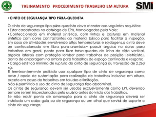 •CINTO DE SEGURANÇA TIPO PÁRA-QUEDISTA

O cinto de segurança tipo pára-quedista deve atender aos seguintes requisitos:
•Estar cadastrados no catálogo de EPIs, homologados pela Vale;
•Confeccionado em material sintético, com linhas e costuras em material
sintético com cores contrastantes ao material básico para facilitar a inspeção.
Em caso de atividades envolvendo altas temperaturas e soldagens,o cinto deve
ser confeccionado em fibra para-aramida;− possuir argolas no dorso para
trabalhos em geral, ponto para fixar trava-quedas de linha de vida vertical,
argolas laterais com proteção lombar para trabalhos de posição (eletricista),
ponto de ancoragem no ombro para trabalhos de espaço confinado e resgate;
•Carga estática mínima de ruptura do cinto de segurança ou travessão de 2.268
kg.
É terminantemente proibido usar qualquer tipo de cinto de segurança como
base / apoio de sustentação para realização de trabalhos inclusive em altura,
exceto em casos de trabalhos em taludes e limitação.
Não é permitido o uso do cinto de segurança tipo abdominal.
Os cintos de segurança devem ser usados exclusivamente como EPI, devendo
sempre serem inspecionados pelo usuário antes do inicio dos trabalhos.
Se não existir ponto de amarração para o cinto de segurança deverá ser
instalado um cabo guia ou de segurança ou um olhal que servirá de suporte o
cinto de segurança.
 