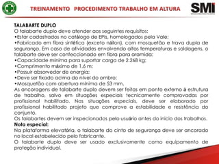 TALABARTE DUPLO
O talabarte duplo deve atender aos seguintes requisitos:
•Estar cadastrados no catálogo de EPIs, homologados pela Vale;
•Fabricado em fibra sintética (exceto náilon), com mosquetão e trava dupla de
segurança. Em caso de atividades envolvendo altas temperaturas e soldagens, o
talabarte deve ser confeccionado em fibra para aramida;
•Capacidade mínima para suportar carga de 2.268 kg;
•Comprimento máximo de 1,6 m;
•Possuir absorvedor de energia;
•Deve ser fixado acima do nível do ombro;
•Mosquetão com abertura mínima de 53 mm.
As ancoragens de talabarte duplo devem ser feitas em ponto externo à estrutura
de trabalho, salvo em situações especiais tecnicamente comprovadas por
profissional habilitado. Nas situações especiais, deve ser elaborado por
profissional habilitado projeto que comprove a estabilidade e resistência do
conjunto.
Os talabartes devem ser inspecionados pelo usuário antes do inicio dos trabalhos.
Nota especial:
Na plataforma elevatória, o talabarte do cinto de segurança deve ser ancorado
no local estabelecido pelo fabricante.
O talabarte duplo deve ser usado exclusivamente como equipamento de
proteção individual.
 