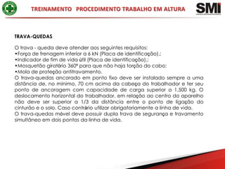 TRAVA-QUEDAS

O trava - queda deve atender aos seguintes requisitos:
•Força de frenagem inferior a 6 kN (Placa de identificação).;
•Indicador de fim de vida útil (Placa de identificação).;
•Mosquetão giratório 360º para que não haja torção do cabo;
•Mola de proteção antitravamento.
O trava-quedas ancorado em ponto fixo deve ser instalado sempre a uma
distância de, no mínimo, 70 cm acima da cabeça do trabalhador e ter seu
ponto de ancoragem com capacidade de carga superior a 1.500 kg. O
deslocamento horizontal do trabalhador, em relação ao centro do aparelho
não deve ser superior a 1/3 da distância entre o ponto de ligação do
cinturão e o solo. Caso contrário utilizar obrigatoriamente a linha de vida.
O trava-quedas móvel deve possuir dupla trava de segurança e travamento
simultâneo em dois pontos da linha de vida.
 